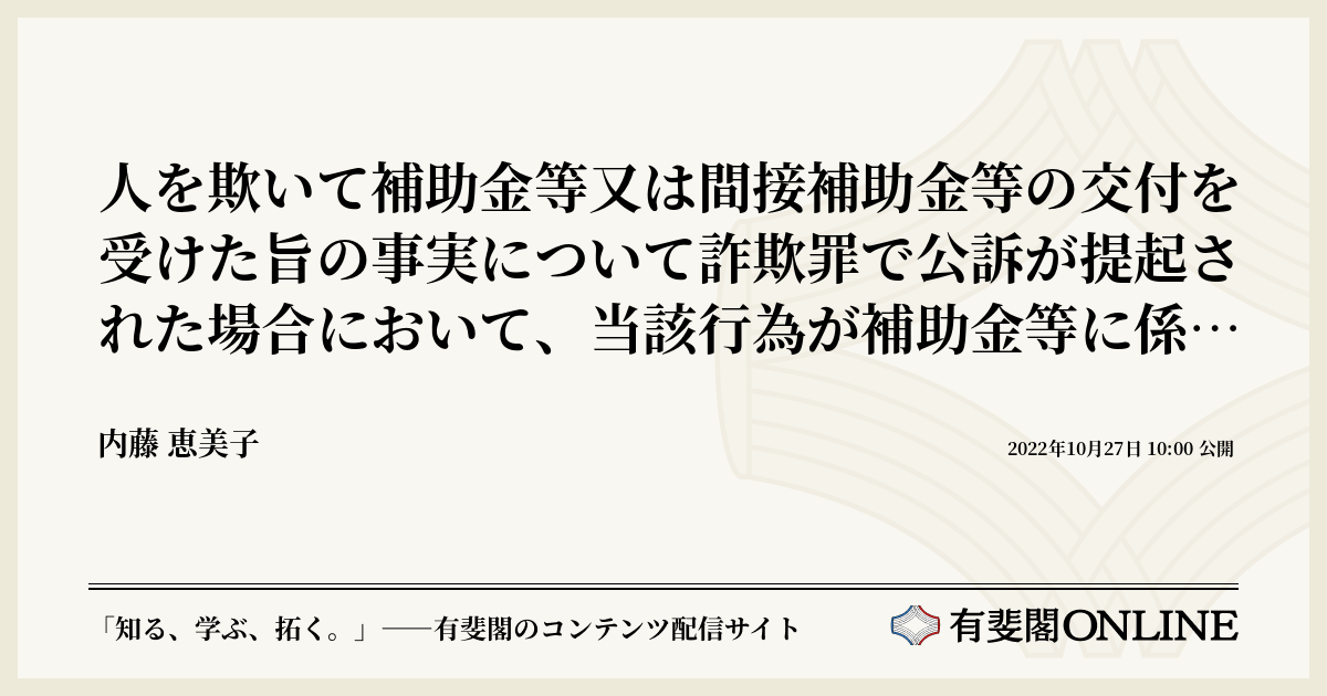 人を欺いて補助金等又は間接補助金等の交付を受けた旨の事実について詐欺罪で公訴が提起された場合において、当該行為が補助金等に係る予算の執行の適正化に関する 法律29条1項違反の罪に該当するときに、刑法246条1項を適用することの可否 | 有斐閣Online